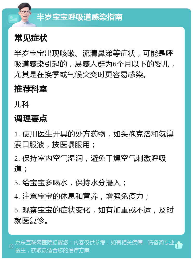 半岁宝宝呼吸道感染指南 常见症状 半岁宝宝出现咳嗽、流清鼻涕等症状，可能是呼吸道感染引起的，易感人群为6个月以下的婴儿，尤其是在换季或气候突变时更容易感染。 推荐科室 儿科 调理要点 1. 使用医生开具的处方药物，如头孢克洛和氨溴索口服液，按医嘱服用； 2. 保持室内空气湿润，避免干燥空气刺激呼吸道； 3. 给宝宝多喝水，保持水分摄入； 4. 注意宝宝的休息和营养，增强免疫力； 5. 观察宝宝的症状变化，如有加重或不适，及时就医复诊。