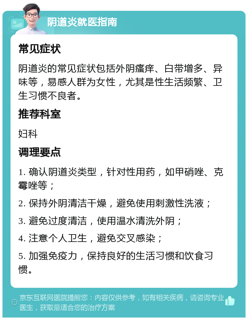 阴道炎就医指南 常见症状 阴道炎的常见症状包括外阴瘙痒、白带增多、异味等，易感人群为女性，尤其是性生活频繁、卫生习惯不良者。 推荐科室 妇科 调理要点 1. 确认阴道炎类型，针对性用药，如甲硝唑、克霉唑等； 2. 保持外阴清洁干燥，避免使用刺激性洗液； 3. 避免过度清洁，使用温水清洗外阴； 4. 注意个人卫生，避免交叉感染； 5. 加强免疫力，保持良好的生活习惯和饮食习惯。