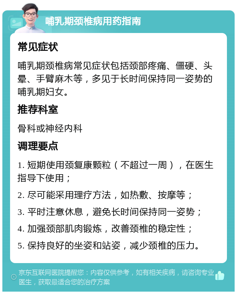 哺乳期颈椎病用药指南 常见症状 哺乳期颈椎病常见症状包括颈部疼痛、僵硬、头晕、手臂麻木等，多见于长时间保持同一姿势的哺乳期妇女。 推荐科室 骨科或神经内科 调理要点 1. 短期使用颈复康颗粒（不超过一周），在医生指导下使用； 2. 尽可能采用理疗方法，如热敷、按摩等； 3. 平时注意休息，避免长时间保持同一姿势； 4. 加强颈部肌肉锻炼，改善颈椎的稳定性； 5. 保持良好的坐姿和站姿，减少颈椎的压力。