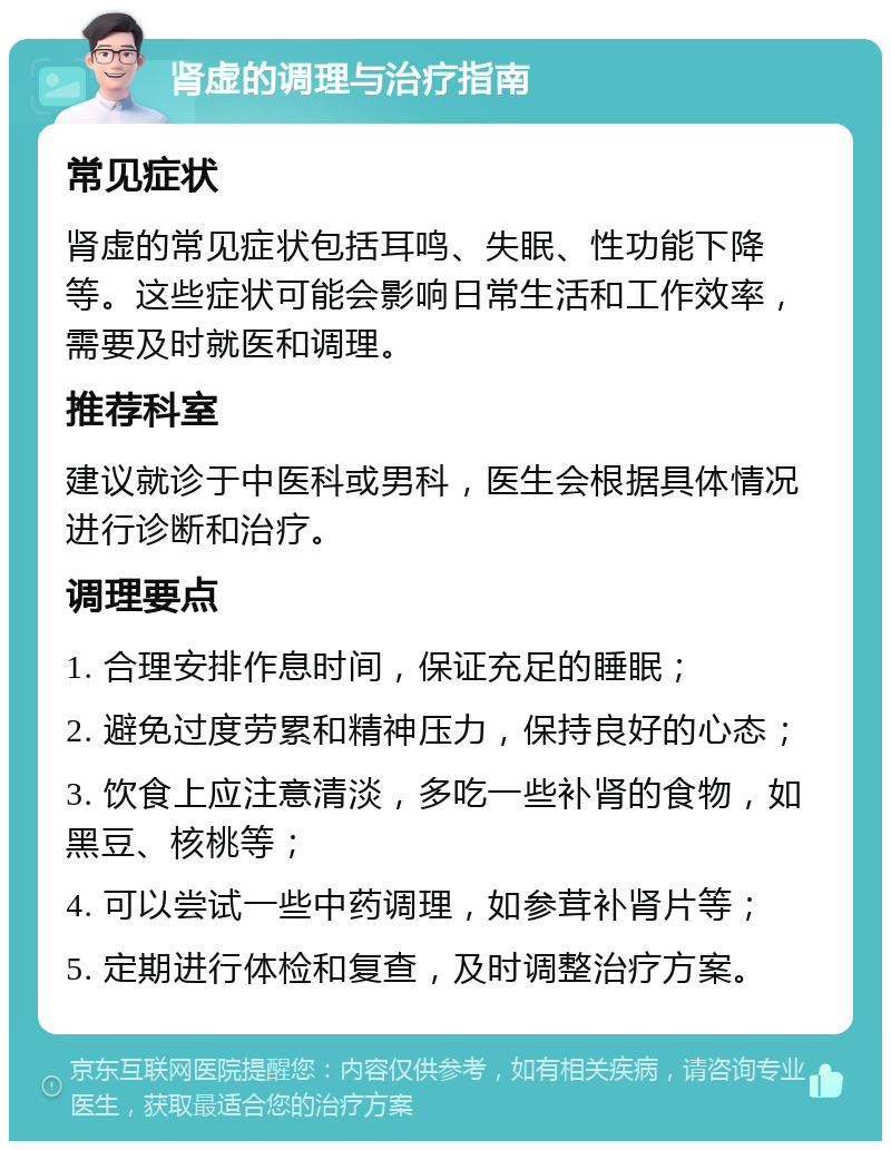 肾虚的调理与治疗指南 常见症状 肾虚的常见症状包括耳鸣、失眠、性功能下降等。这些症状可能会影响日常生活和工作效率，需要及时就医和调理。 推荐科室 建议就诊于中医科或男科，医生会根据具体情况进行诊断和治疗。 调理要点 1. 合理安排作息时间，保证充足的睡眠； 2. 避免过度劳累和精神压力，保持良好的心态； 3. 饮食上应注意清淡，多吃一些补肾的食物，如黑豆、核桃等； 4. 可以尝试一些中药调理，如参茸补肾片等； 5. 定期进行体检和复查，及时调整治疗方案。