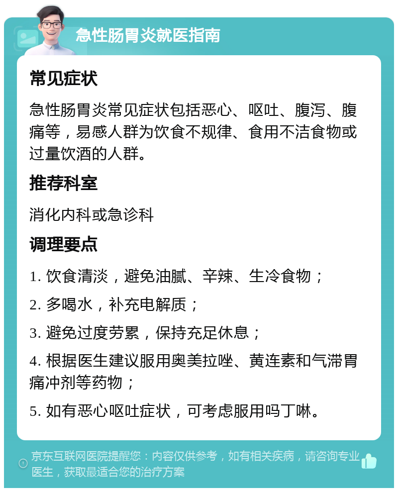 急性肠胃炎就医指南 常见症状 急性肠胃炎常见症状包括恶心、呕吐、腹泻、腹痛等，易感人群为饮食不规律、食用不洁食物或过量饮酒的人群。 推荐科室 消化内科或急诊科 调理要点 1. 饮食清淡，避免油腻、辛辣、生冷食物； 2. 多喝水，补充电解质； 3. 避免过度劳累，保持充足休息； 4. 根据医生建议服用奥美拉唑、黄连素和气滞胃痛冲剂等药物； 5. 如有恶心呕吐症状，可考虑服用吗丁啉。