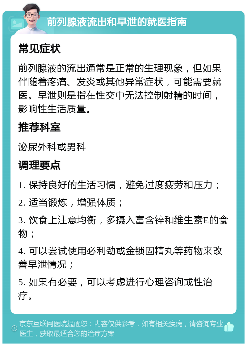 前列腺液流出和早泄的就医指南 常见症状 前列腺液的流出通常是正常的生理现象，但如果伴随着疼痛、发炎或其他异常症状，可能需要就医。早泄则是指在性交中无法控制射精的时间，影响性生活质量。 推荐科室 泌尿外科或男科 调理要点 1. 保持良好的生活习惯，避免过度疲劳和压力； 2. 适当锻炼，增强体质； 3. 饮食上注意均衡，多摄入富含锌和维生素E的食物； 4. 可以尝试使用必利劲或金锁固精丸等药物来改善早泄情况； 5. 如果有必要，可以考虑进行心理咨询或性治疗。