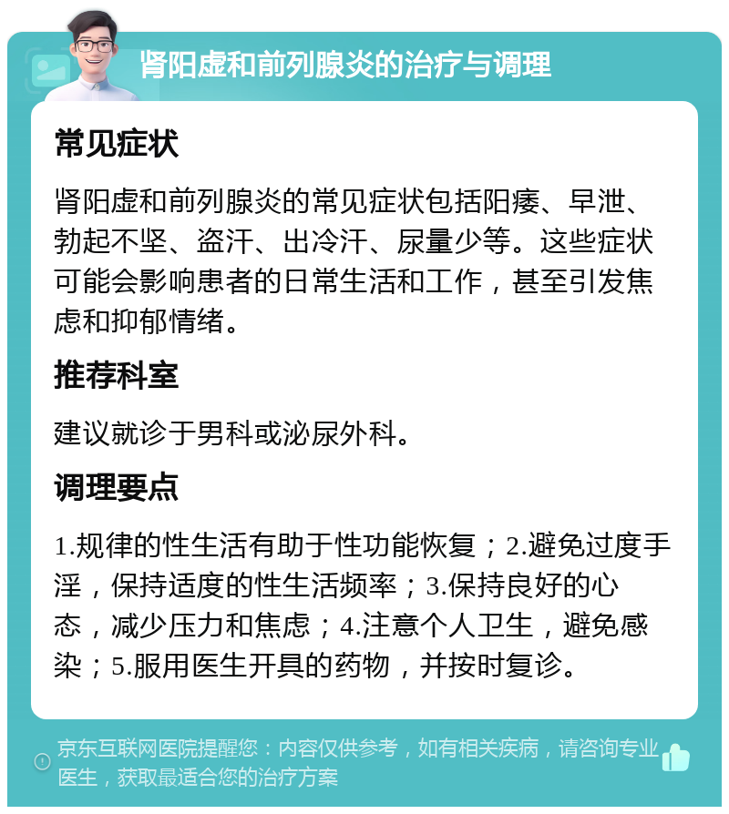 肾阳虚和前列腺炎的治疗与调理 常见症状 肾阳虚和前列腺炎的常见症状包括阳痿、早泄、勃起不坚、盗汗、出冷汗、尿量少等。这些症状可能会影响患者的日常生活和工作，甚至引发焦虑和抑郁情绪。 推荐科室 建议就诊于男科或泌尿外科。 调理要点 1.规律的性生活有助于性功能恢复；2.避免过度手淫，保持适度的性生活频率；3.保持良好的心态，减少压力和焦虑；4.注意个人卫生，避免感染；5.服用医生开具的药物，并按时复诊。