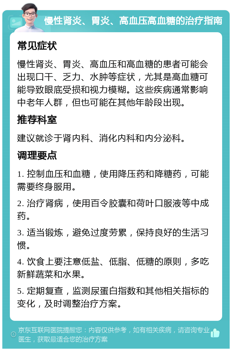 慢性肾炎、胃炎、高血压高血糖的治疗指南 常见症状 慢性肾炎、胃炎、高血压和高血糖的患者可能会出现口干、乏力、水肿等症状，尤其是高血糖可能导致眼底受损和视力模糊。这些疾病通常影响中老年人群，但也可能在其他年龄段出现。 推荐科室 建议就诊于肾内科、消化内科和内分泌科。 调理要点 1. 控制血压和血糖，使用降压药和降糖药，可能需要终身服用。 2. 治疗肾病，使用百令胶囊和荷叶口服液等中成药。 3. 适当锻炼，避免过度劳累，保持良好的生活习惯。 4. 饮食上要注意低盐、低脂、低糖的原则，多吃新鲜蔬菜和水果。 5. 定期复查，监测尿蛋白指数和其他相关指标的变化，及时调整治疗方案。