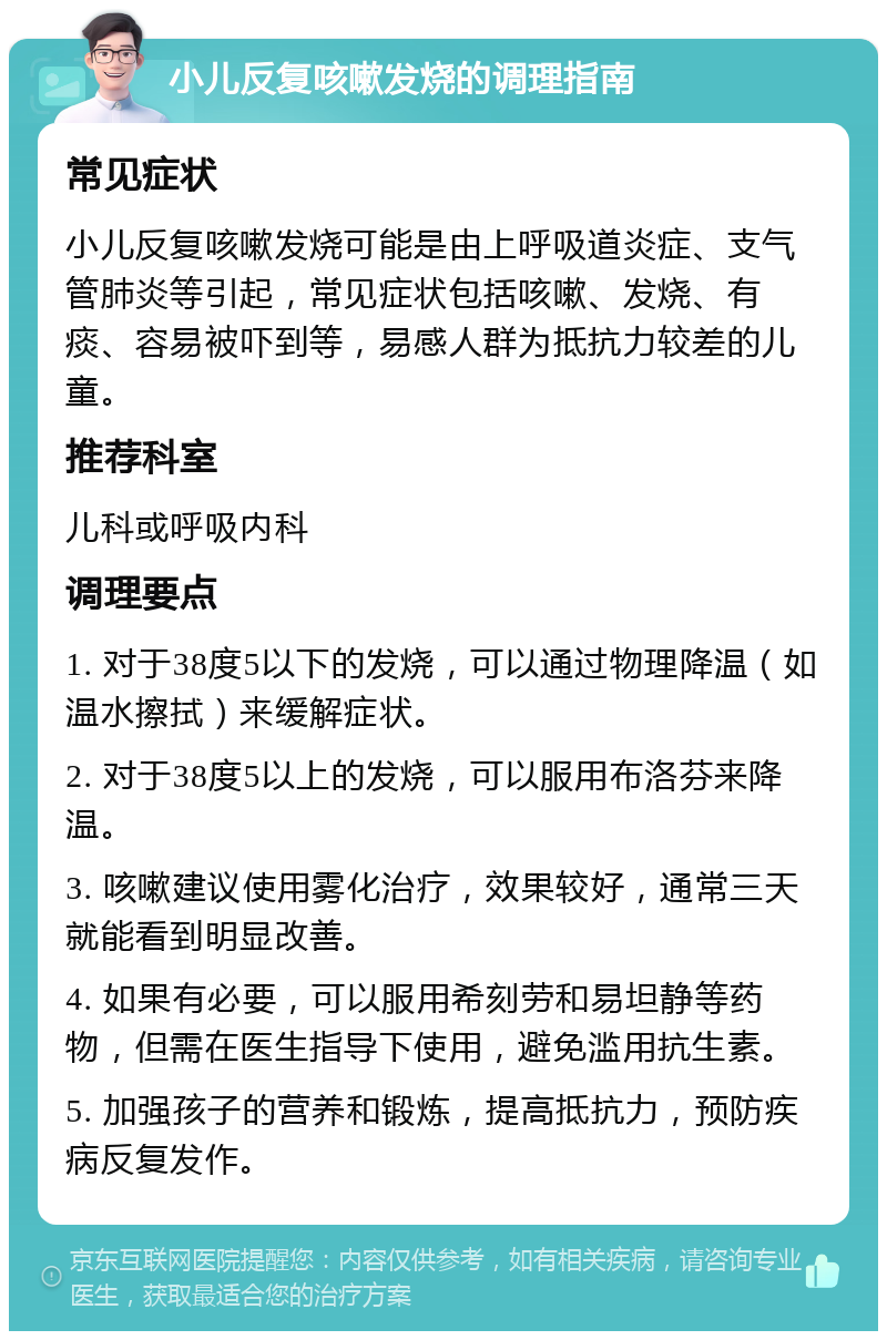 小儿反复咳嗽发烧的调理指南 常见症状 小儿反复咳嗽发烧可能是由上呼吸道炎症、支气管肺炎等引起，常见症状包括咳嗽、发烧、有痰、容易被吓到等，易感人群为抵抗力较差的儿童。 推荐科室 儿科或呼吸内科 调理要点 1. 对于38度5以下的发烧，可以通过物理降温（如温水擦拭）来缓解症状。 2. 对于38度5以上的发烧，可以服用布洛芬来降温。 3. 咳嗽建议使用雾化治疗，效果较好，通常三天就能看到明显改善。 4. 如果有必要，可以服用希刻劳和易坦静等药物，但需在医生指导下使用，避免滥用抗生素。 5. 加强孩子的营养和锻炼，提高抵抗力，预防疾病反复发作。