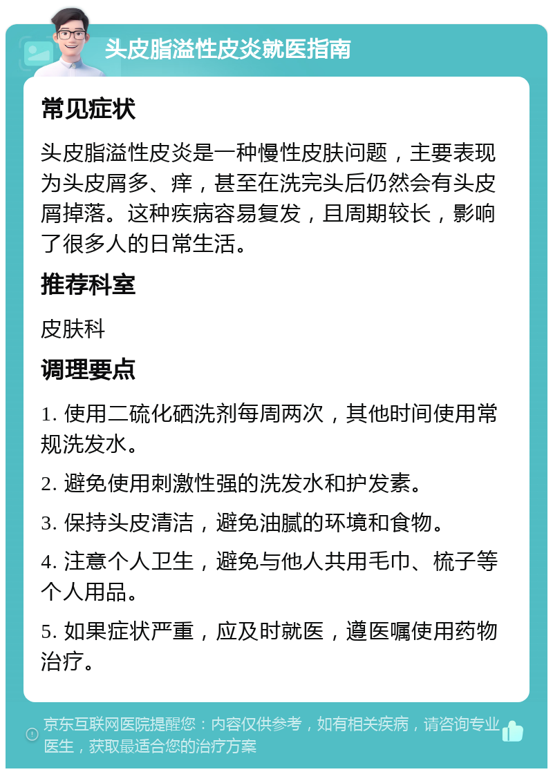 头皮脂溢性皮炎就医指南 常见症状 头皮脂溢性皮炎是一种慢性皮肤问题，主要表现为头皮屑多、痒，甚至在洗完头后仍然会有头皮屑掉落。这种疾病容易复发，且周期较长，影响了很多人的日常生活。 推荐科室 皮肤科 调理要点 1. 使用二硫化硒洗剂每周两次，其他时间使用常规洗发水。 2. 避免使用刺激性强的洗发水和护发素。 3. 保持头皮清洁，避免油腻的环境和食物。 4. 注意个人卫生，避免与他人共用毛巾、梳子等个人用品。 5. 如果症状严重，应及时就医，遵医嘱使用药物治疗。