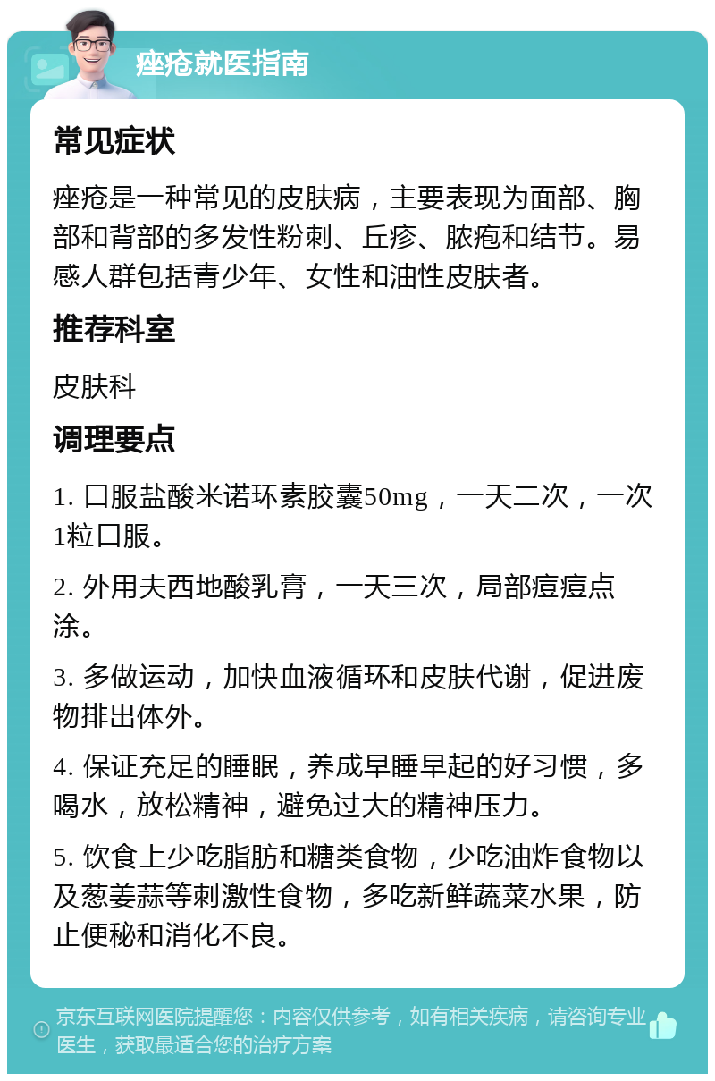 痤疮就医指南 常见症状 痤疮是一种常见的皮肤病，主要表现为面部、胸部和背部的多发性粉刺、丘疹、脓疱和结节。易感人群包括青少年、女性和油性皮肤者。 推荐科室 皮肤科 调理要点 1. 口服盐酸米诺环素胶囊50mg，一天二次，一次1粒口服。 2. 外用夫西地酸乳膏，一天三次，局部痘痘点涂。 3. 多做运动，加快血液循环和皮肤代谢，促进废物排出体外。 4. 保证充足的睡眠，养成早睡早起的好习惯，多喝水，放松精神，避免过大的精神压力。 5. 饮食上少吃脂肪和糖类食物，少吃油炸食物以及葱姜蒜等刺激性食物，多吃新鲜蔬菜水果，防止便秘和消化不良。