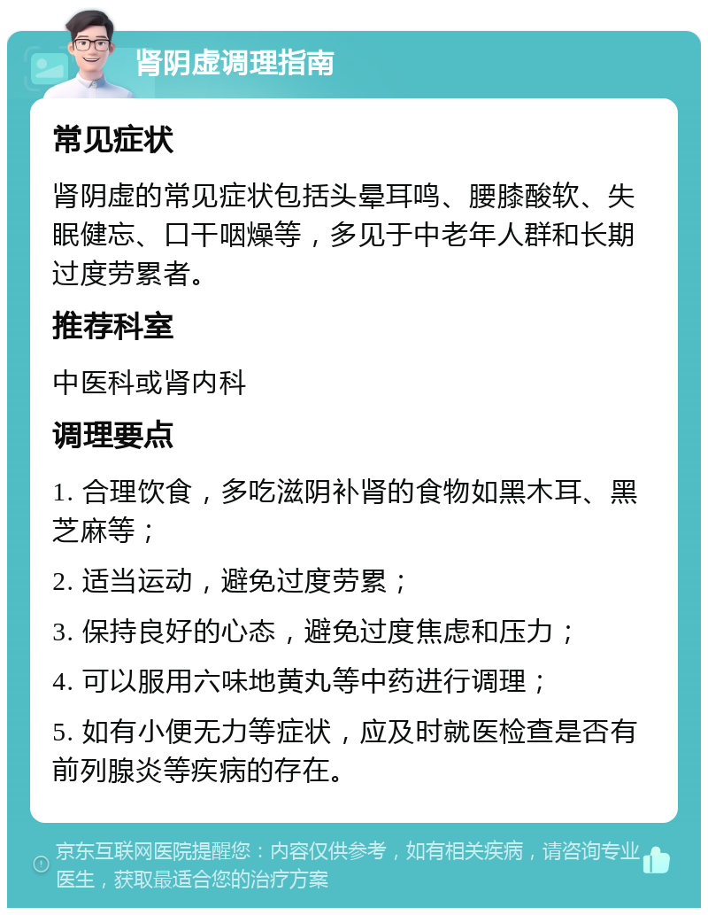 肾阴虚调理指南 常见症状 肾阴虚的常见症状包括头晕耳鸣、腰膝酸软、失眠健忘、口干咽燥等，多见于中老年人群和长期过度劳累者。 推荐科室 中医科或肾内科 调理要点 1. 合理饮食，多吃滋阴补肾的食物如黑木耳、黑芝麻等； 2. 适当运动，避免过度劳累； 3. 保持良好的心态，避免过度焦虑和压力； 4. 可以服用六味地黄丸等中药进行调理； 5. 如有小便无力等症状，应及时就医检查是否有前列腺炎等疾病的存在。