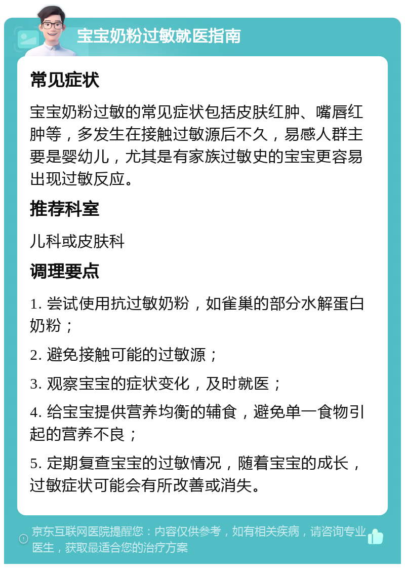 宝宝奶粉过敏就医指南 常见症状 宝宝奶粉过敏的常见症状包括皮肤红肿、嘴唇红肿等，多发生在接触过敏源后不久，易感人群主要是婴幼儿，尤其是有家族过敏史的宝宝更容易出现过敏反应。 推荐科室 儿科或皮肤科 调理要点 1. 尝试使用抗过敏奶粉，如雀巢的部分水解蛋白奶粉； 2. 避免接触可能的过敏源； 3. 观察宝宝的症状变化，及时就医； 4. 给宝宝提供营养均衡的辅食，避免单一食物引起的营养不良； 5. 定期复查宝宝的过敏情况，随着宝宝的成长，过敏症状可能会有所改善或消失。