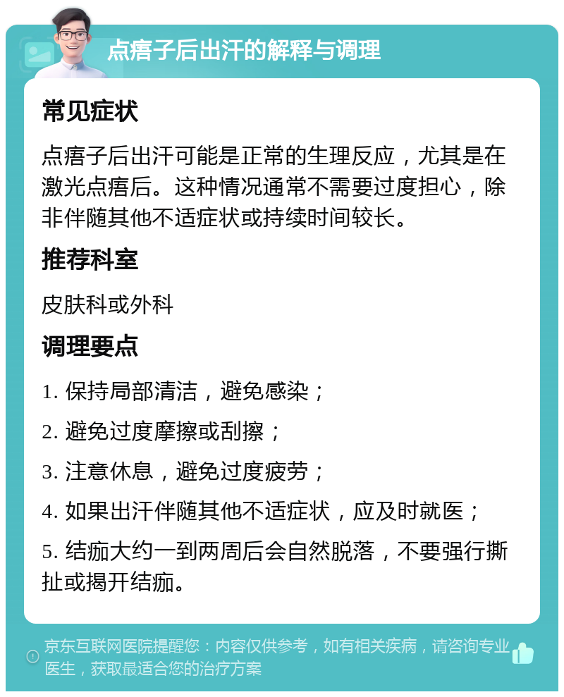 点痦子后出汗的解释与调理 常见症状 点痦子后出汗可能是正常的生理反应，尤其是在激光点痦后。这种情况通常不需要过度担心，除非伴随其他不适症状或持续时间较长。 推荐科室 皮肤科或外科 调理要点 1. 保持局部清洁，避免感染； 2. 避免过度摩擦或刮擦； 3. 注意休息，避免过度疲劳； 4. 如果出汗伴随其他不适症状，应及时就医； 5. 结痂大约一到两周后会自然脱落，不要强行撕扯或揭开结痂。