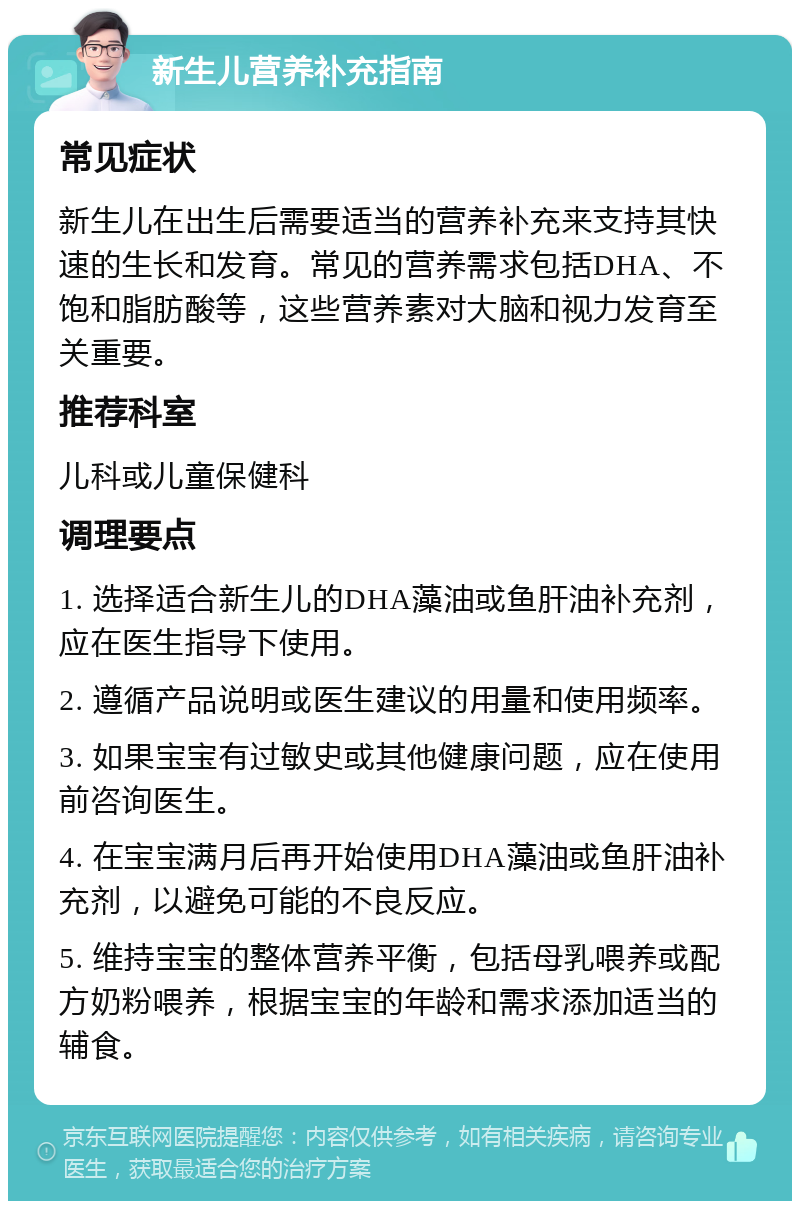 新生儿营养补充指南 常见症状 新生儿在出生后需要适当的营养补充来支持其快速的生长和发育。常见的营养需求包括DHA、不饱和脂肪酸等，这些营养素对大脑和视力发育至关重要。 推荐科室 儿科或儿童保健科 调理要点 1. 选择适合新生儿的DHA藻油或鱼肝油补充剂，应在医生指导下使用。 2. 遵循产品说明或医生建议的用量和使用频率。 3. 如果宝宝有过敏史或其他健康问题，应在使用前咨询医生。 4. 在宝宝满月后再开始使用DHA藻油或鱼肝油补充剂，以避免可能的不良反应。 5. 维持宝宝的整体营养平衡，包括母乳喂养或配方奶粉喂养，根据宝宝的年龄和需求添加适当的辅食。