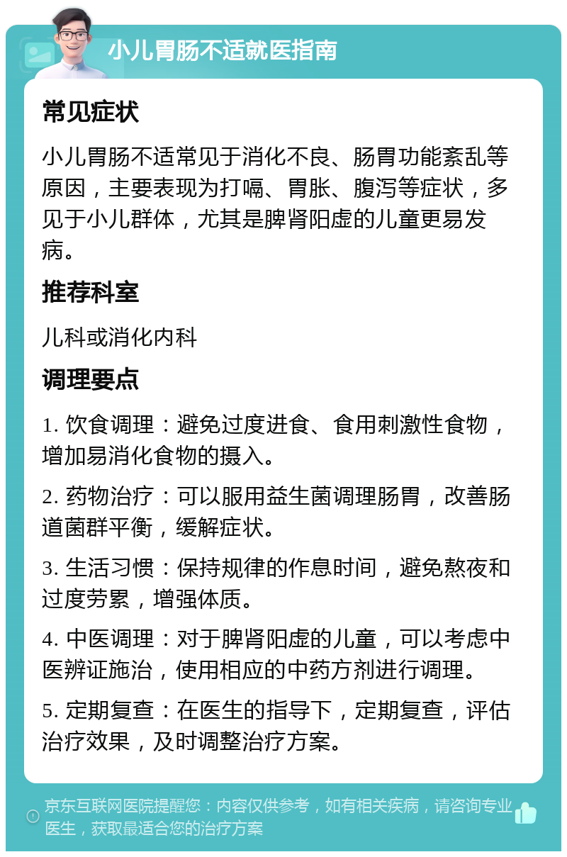 小儿胃肠不适就医指南 常见症状 小儿胃肠不适常见于消化不良、肠胃功能紊乱等原因，主要表现为打嗝、胃胀、腹泻等症状，多见于小儿群体，尤其是脾肾阳虚的儿童更易发病。 推荐科室 儿科或消化内科 调理要点 1. 饮食调理：避免过度进食、食用刺激性食物，增加易消化食物的摄入。 2. 药物治疗：可以服用益生菌调理肠胃，改善肠道菌群平衡，缓解症状。 3. 生活习惯：保持规律的作息时间，避免熬夜和过度劳累，增强体质。 4. 中医调理：对于脾肾阳虚的儿童，可以考虑中医辨证施治，使用相应的中药方剂进行调理。 5. 定期复查：在医生的指导下，定期复查，评估治疗效果，及时调整治疗方案。