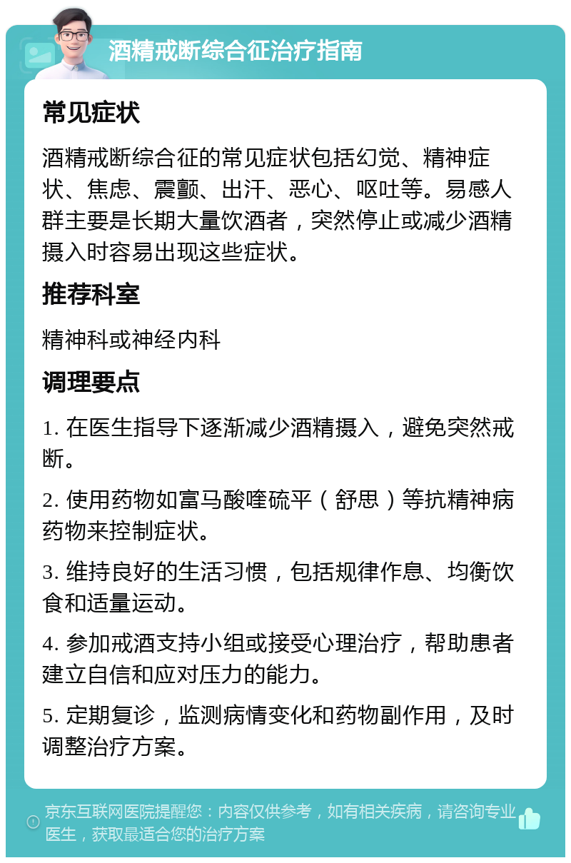 酒精戒断综合征治疗指南 常见症状 酒精戒断综合征的常见症状包括幻觉、精神症状、焦虑、震颤、出汗、恶心、呕吐等。易感人群主要是长期大量饮酒者，突然停止或减少酒精摄入时容易出现这些症状。 推荐科室 精神科或神经内科 调理要点 1. 在医生指导下逐渐减少酒精摄入，避免突然戒断。 2. 使用药物如富马酸喹硫平（舒思）等抗精神病药物来控制症状。 3. 维持良好的生活习惯，包括规律作息、均衡饮食和适量运动。 4. 参加戒酒支持小组或接受心理治疗，帮助患者建立自信和应对压力的能力。 5. 定期复诊，监测病情变化和药物副作用，及时调整治疗方案。