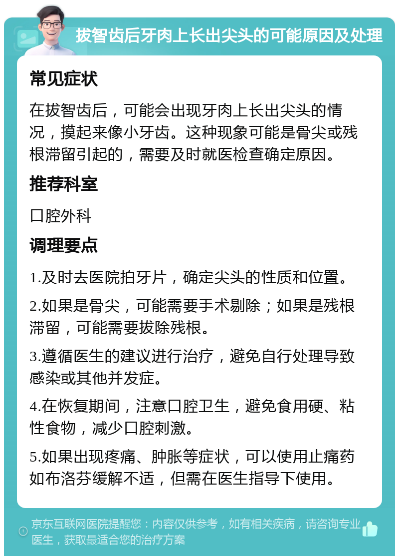 拔智齿后牙肉上长出尖头的可能原因及处理 常见症状 在拔智齿后，可能会出现牙肉上长出尖头的情况，摸起来像小牙齿。这种现象可能是骨尖或残根滞留引起的，需要及时就医检查确定原因。 推荐科室 口腔外科 调理要点 1.及时去医院拍牙片，确定尖头的性质和位置。 2.如果是骨尖，可能需要手术剔除；如果是残根滞留，可能需要拔除残根。 3.遵循医生的建议进行治疗，避免自行处理导致感染或其他并发症。 4.在恢复期间，注意口腔卫生，避免食用硬、粘性食物，减少口腔刺激。 5.如果出现疼痛、肿胀等症状，可以使用止痛药如布洛芬缓解不适，但需在医生指导下使用。