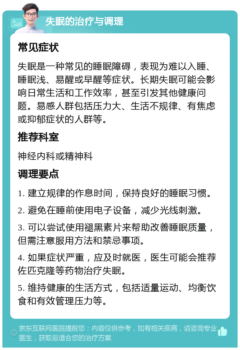 失眠的治疗与调理 常见症状 失眠是一种常见的睡眠障碍，表现为难以入睡、睡眠浅、易醒或早醒等症状。长期失眠可能会影响日常生活和工作效率，甚至引发其他健康问题。易感人群包括压力大、生活不规律、有焦虑或抑郁症状的人群等。 推荐科室 神经内科或精神科 调理要点 1. 建立规律的作息时间，保持良好的睡眠习惯。 2. 避免在睡前使用电子设备，减少光线刺激。 3. 可以尝试使用褪黑素片来帮助改善睡眠质量，但需注意服用方法和禁忌事项。 4. 如果症状严重，应及时就医，医生可能会推荐佐匹克隆等药物治疗失眠。 5. 维持健康的生活方式，包括适量运动、均衡饮食和有效管理压力等。