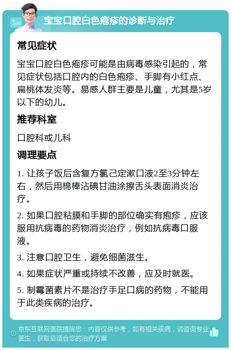 宝宝口腔白色疱疹的诊断与治疗 常见症状 宝宝口腔白色疱疹可能是由病毒感染引起的，常见症状包括口腔内的白色疱疹、手脚有小红点、扁桃体发炎等。易感人群主要是儿童，尤其是5岁以下的幼儿。 推荐科室 口腔科或儿科 调理要点 1. 让孩子饭后含复方氯己定漱口液2至3分钟左右，然后用棉棒沾碘甘油涂擦舌头表面消炎治疗。 2. 如果口腔粘膜和手脚的部位确实有疱疹，应该服用抗病毒的药物消炎治疗，例如抗病毒口服液。 3. 注意口腔卫生，避免细菌滋生。 4. 如果症状严重或持续不改善，应及时就医。 5. 制霉菌素片不是治疗手足口病的药物，不能用于此类疾病的治疗。