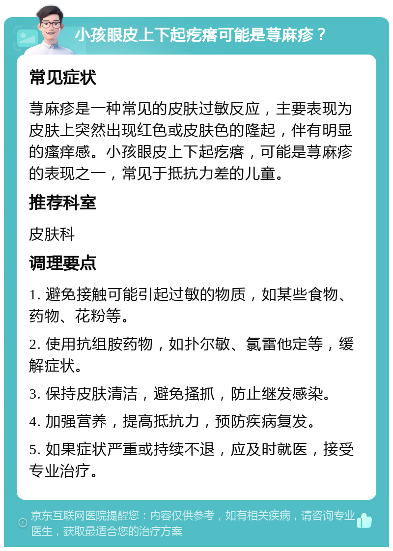 小孩眼皮上下起疙瘩可能是荨麻疹？ 常见症状 荨麻疹是一种常见的皮肤过敏反应，主要表现为皮肤上突然出现红色或皮肤色的隆起，伴有明显的瘙痒感。小孩眼皮上下起疙瘩，可能是荨麻疹的表现之一，常见于抵抗力差的儿童。 推荐科室 皮肤科 调理要点 1. 避免接触可能引起过敏的物质，如某些食物、药物、花粉等。 2. 使用抗组胺药物，如扑尔敏、氯雷他定等，缓解症状。 3. 保持皮肤清洁，避免搔抓，防止继发感染。 4. 加强营养，提高抵抗力，预防疾病复发。 5. 如果症状严重或持续不退，应及时就医，接受专业治疗。