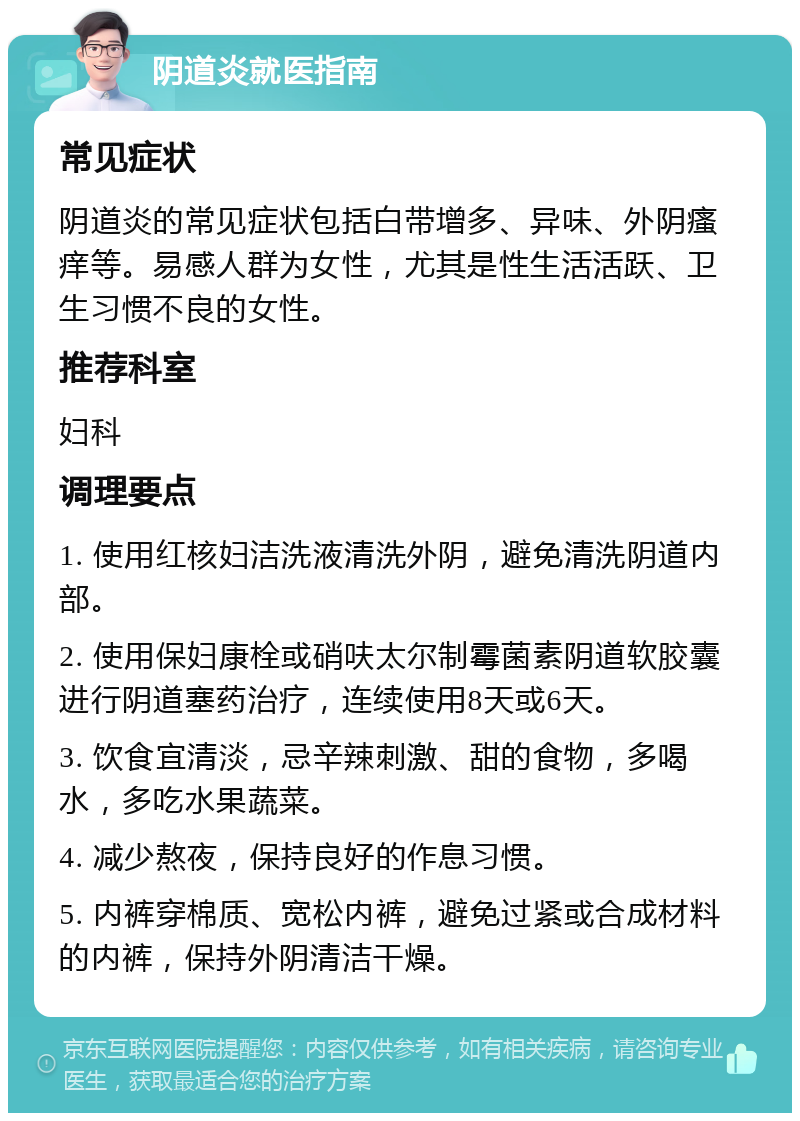 阴道炎就医指南 常见症状 阴道炎的常见症状包括白带增多、异味、外阴瘙痒等。易感人群为女性，尤其是性生活活跃、卫生习惯不良的女性。 推荐科室 妇科 调理要点 1. 使用红核妇洁洗液清洗外阴，避免清洗阴道内部。 2. 使用保妇康栓或硝呋太尔制霉菌素阴道软胶囊进行阴道塞药治疗，连续使用8天或6天。 3. 饮食宜清淡，忌辛辣刺激、甜的食物，多喝水，多吃水果蔬菜。 4. 减少熬夜，保持良好的作息习惯。 5. 内裤穿棉质、宽松内裤，避免过紧或合成材料的内裤，保持外阴清洁干燥。