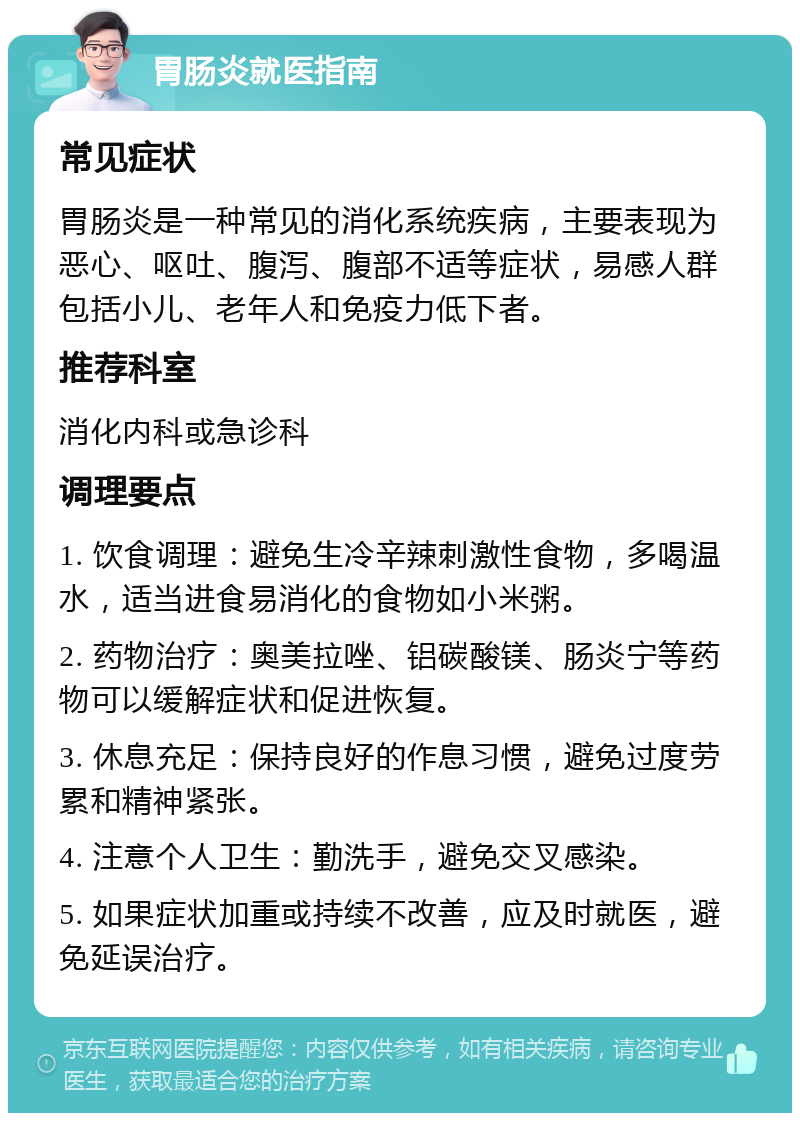 胃肠炎就医指南 常见症状 胃肠炎是一种常见的消化系统疾病，主要表现为恶心、呕吐、腹泻、腹部不适等症状，易感人群包括小儿、老年人和免疫力低下者。 推荐科室 消化内科或急诊科 调理要点 1. 饮食调理：避免生冷辛辣刺激性食物，多喝温水，适当进食易消化的食物如小米粥。 2. 药物治疗：奥美拉唑、铝碳酸镁、肠炎宁等药物可以缓解症状和促进恢复。 3. 休息充足：保持良好的作息习惯，避免过度劳累和精神紧张。 4. 注意个人卫生：勤洗手，避免交叉感染。 5. 如果症状加重或持续不改善，应及时就医，避免延误治疗。