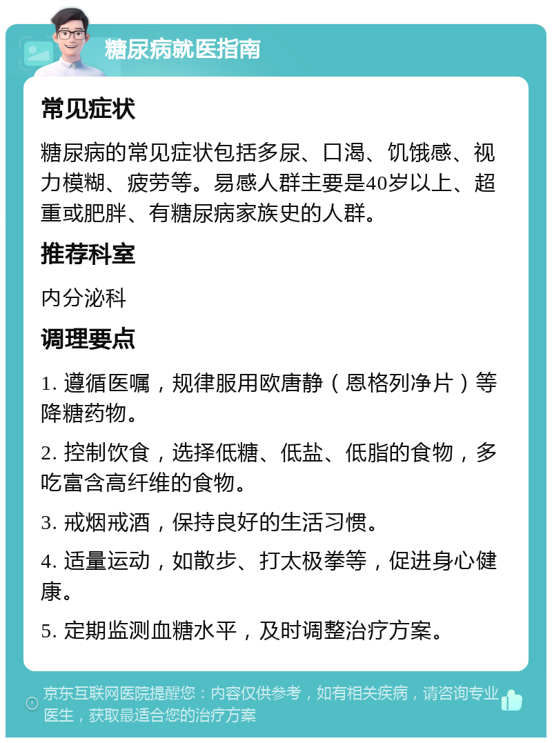 糖尿病就医指南 常见症状 糖尿病的常见症状包括多尿、口渴、饥饿感、视力模糊、疲劳等。易感人群主要是40岁以上、超重或肥胖、有糖尿病家族史的人群。 推荐科室 内分泌科 调理要点 1. 遵循医嘱，规律服用欧唐静（恩格列净片）等降糖药物。 2. 控制饮食，选择低糖、低盐、低脂的食物，多吃富含高纤维的食物。 3. 戒烟戒酒，保持良好的生活习惯。 4. 适量运动，如散步、打太极拳等，促进身心健康。 5. 定期监测血糖水平，及时调整治疗方案。