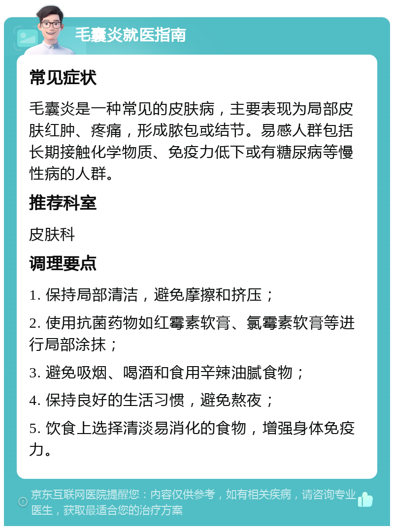 毛囊炎就医指南 常见症状 毛囊炎是一种常见的皮肤病，主要表现为局部皮肤红肿、疼痛，形成脓包或结节。易感人群包括长期接触化学物质、免疫力低下或有糖尿病等慢性病的人群。 推荐科室 皮肤科 调理要点 1. 保持局部清洁，避免摩擦和挤压； 2. 使用抗菌药物如红霉素软膏、氯霉素软膏等进行局部涂抹； 3. 避免吸烟、喝酒和食用辛辣油腻食物； 4. 保持良好的生活习惯，避免熬夜； 5. 饮食上选择清淡易消化的食物，增强身体免疫力。