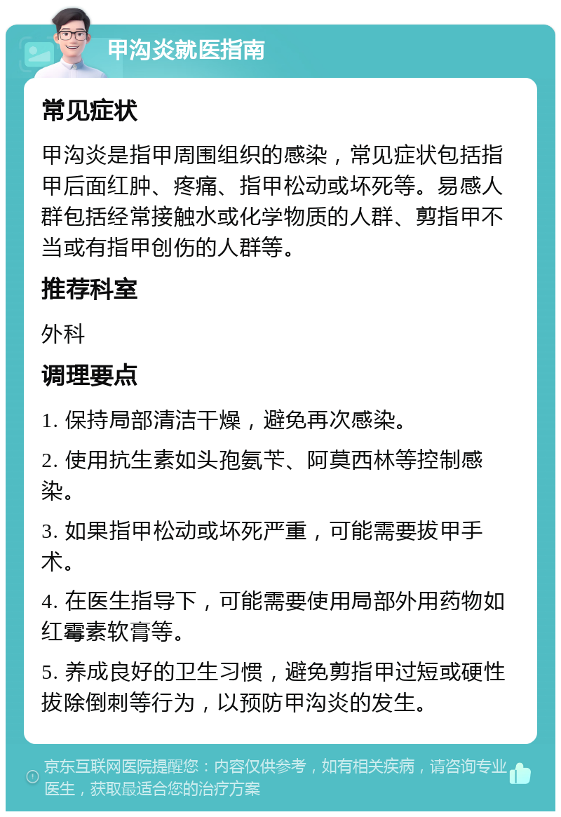 甲沟炎就医指南 常见症状 甲沟炎是指甲周围组织的感染，常见症状包括指甲后面红肿、疼痛、指甲松动或坏死等。易感人群包括经常接触水或化学物质的人群、剪指甲不当或有指甲创伤的人群等。 推荐科室 外科 调理要点 1. 保持局部清洁干燥，避免再次感染。 2. 使用抗生素如头孢氨苄、阿莫西林等控制感染。 3. 如果指甲松动或坏死严重，可能需要拔甲手术。 4. 在医生指导下，可能需要使用局部外用药物如红霉素软膏等。 5. 养成良好的卫生习惯，避免剪指甲过短或硬性拔除倒刺等行为，以预防甲沟炎的发生。