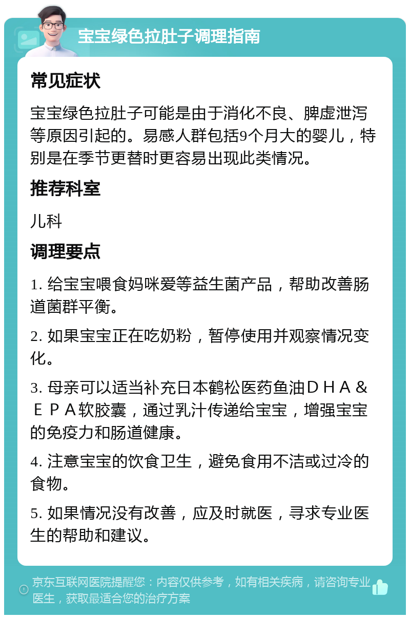 宝宝绿色拉肚子调理指南 常见症状 宝宝绿色拉肚子可能是由于消化不良、脾虚泄泻等原因引起的。易感人群包括9个月大的婴儿，特别是在季节更替时更容易出现此类情况。 推荐科室 儿科 调理要点 1. 给宝宝喂食妈咪爱等益生菌产品，帮助改善肠道菌群平衡。 2. 如果宝宝正在吃奶粉，暂停使用并观察情况变化。 3. 母亲可以适当补充日本鹤松医药鱼油ＤＨＡ＆ＥＰＡ软胶囊，通过乳汁传递给宝宝，增强宝宝的免疫力和肠道健康。 4. 注意宝宝的饮食卫生，避免食用不洁或过冷的食物。 5. 如果情况没有改善，应及时就医，寻求专业医生的帮助和建议。