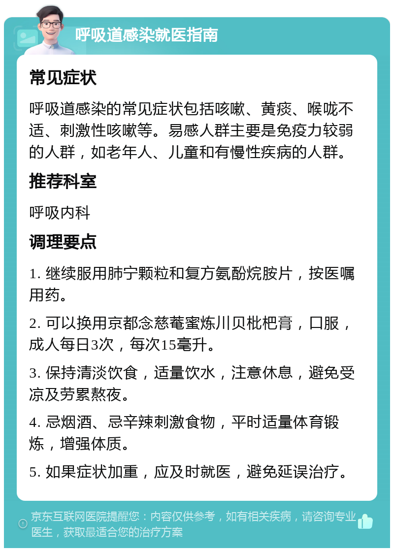 呼吸道感染就医指南 常见症状 呼吸道感染的常见症状包括咳嗽、黄痰、喉咙不适、刺激性咳嗽等。易感人群主要是免疫力较弱的人群，如老年人、儿童和有慢性疾病的人群。 推荐科室 呼吸内科 调理要点 1. 继续服用肺宁颗粒和复方氨酚烷胺片，按医嘱用药。 2. 可以换用京都念慈菴蜜炼川贝枇杷膏，口服，成人每日3次，每次15毫升。 3. 保持清淡饮食，适量饮水，注意休息，避免受凉及劳累熬夜。 4. 忌烟酒、忌辛辣刺激食物，平时适量体育锻炼，增强体质。 5. 如果症状加重，应及时就医，避免延误治疗。