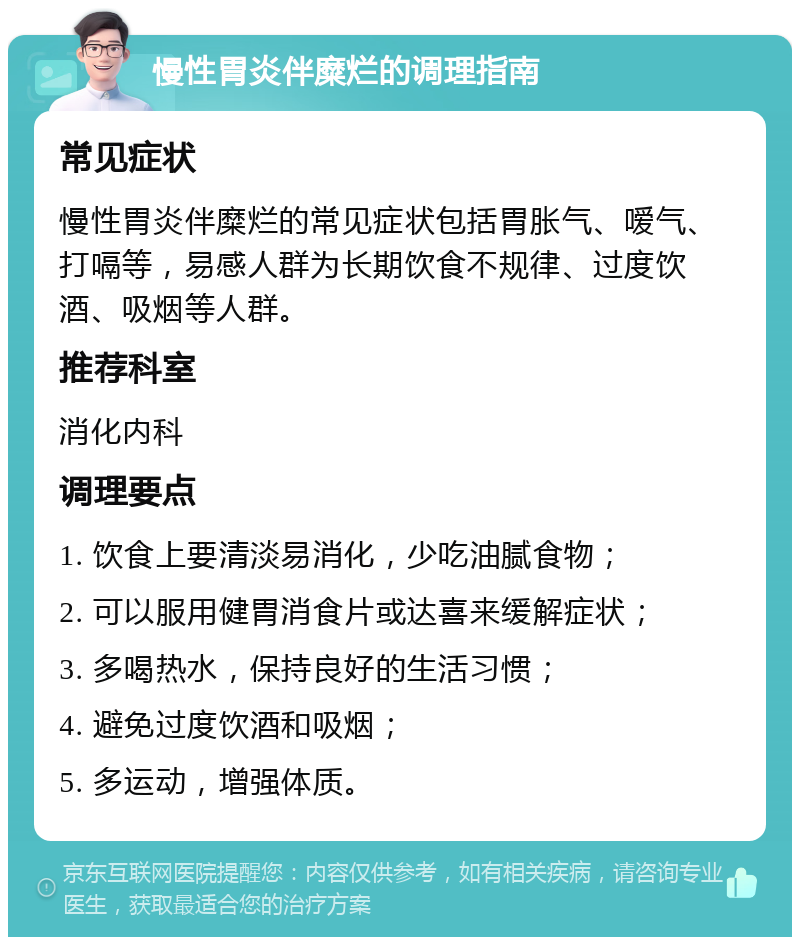 慢性胃炎伴糜烂的调理指南 常见症状 慢性胃炎伴糜烂的常见症状包括胃胀气、嗳气、打嗝等，易感人群为长期饮食不规律、过度饮酒、吸烟等人群。 推荐科室 消化内科 调理要点 1. 饮食上要清淡易消化，少吃油腻食物； 2. 可以服用健胃消食片或达喜来缓解症状； 3. 多喝热水，保持良好的生活习惯； 4. 避免过度饮酒和吸烟； 5. 多运动，增强体质。