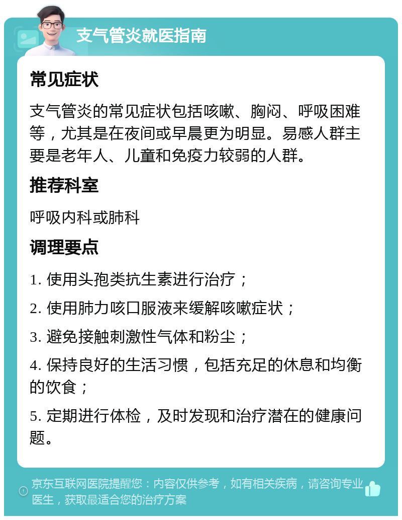 支气管炎就医指南 常见症状 支气管炎的常见症状包括咳嗽、胸闷、呼吸困难等，尤其是在夜间或早晨更为明显。易感人群主要是老年人、儿童和免疫力较弱的人群。 推荐科室 呼吸内科或肺科 调理要点 1. 使用头孢类抗生素进行治疗； 2. 使用肺力咳口服液来缓解咳嗽症状； 3. 避免接触刺激性气体和粉尘； 4. 保持良好的生活习惯，包括充足的休息和均衡的饮食； 5. 定期进行体检，及时发现和治疗潜在的健康问题。