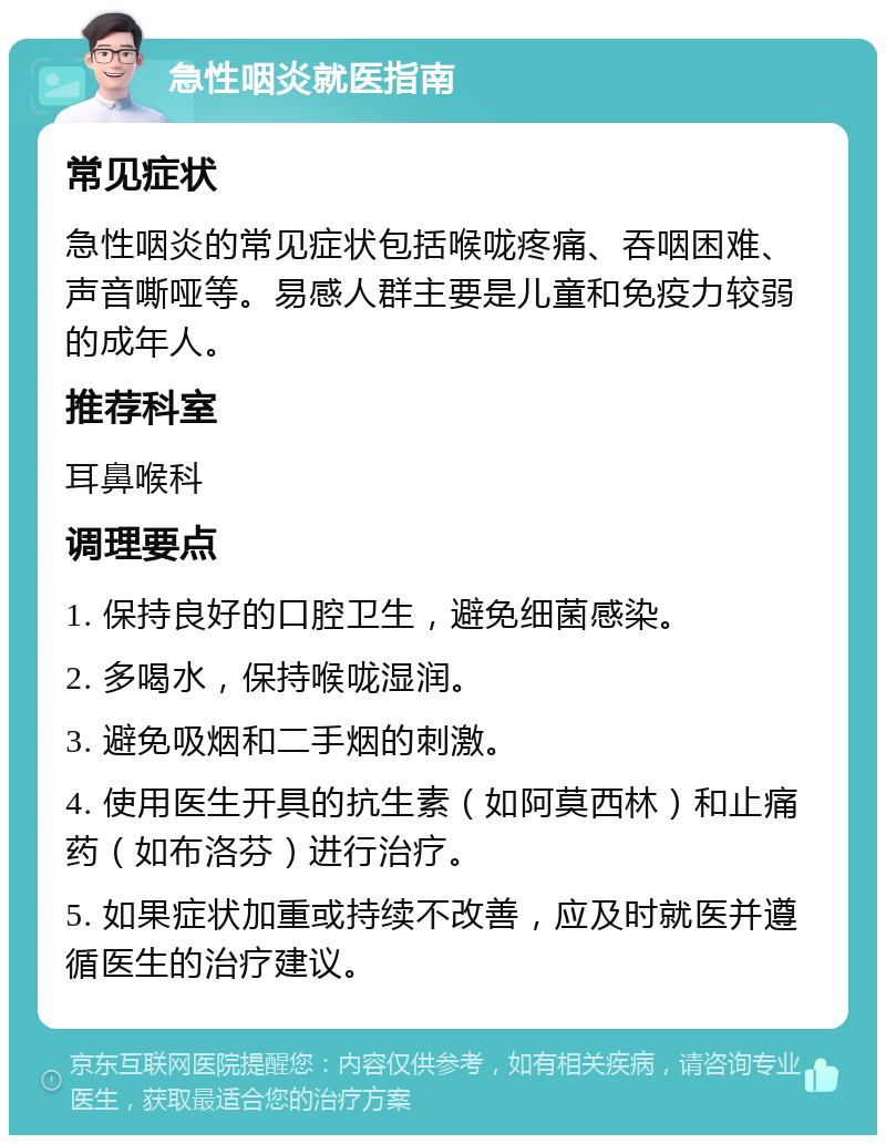 急性咽炎就医指南 常见症状 急性咽炎的常见症状包括喉咙疼痛、吞咽困难、声音嘶哑等。易感人群主要是儿童和免疫力较弱的成年人。 推荐科室 耳鼻喉科 调理要点 1. 保持良好的口腔卫生，避免细菌感染。 2. 多喝水，保持喉咙湿润。 3. 避免吸烟和二手烟的刺激。 4. 使用医生开具的抗生素（如阿莫西林）和止痛药（如布洛芬）进行治疗。 5. 如果症状加重或持续不改善，应及时就医并遵循医生的治疗建议。