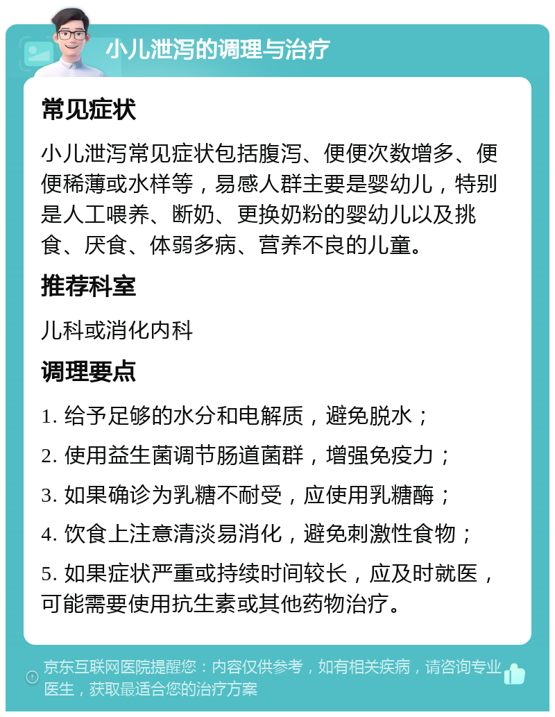 小儿泄泻的调理与治疗 常见症状 小儿泄泻常见症状包括腹泻、便便次数增多、便便稀薄或水样等，易感人群主要是婴幼儿，特别是人工喂养、断奶、更换奶粉的婴幼儿以及挑食、厌食、体弱多病、营养不良的儿童。 推荐科室 儿科或消化内科 调理要点 1. 给予足够的水分和电解质，避免脱水； 2. 使用益生菌调节肠道菌群，增强免疫力； 3. 如果确诊为乳糖不耐受，应使用乳糖酶； 4. 饮食上注意清淡易消化，避免刺激性食物； 5. 如果症状严重或持续时间较长，应及时就医，可能需要使用抗生素或其他药物治疗。