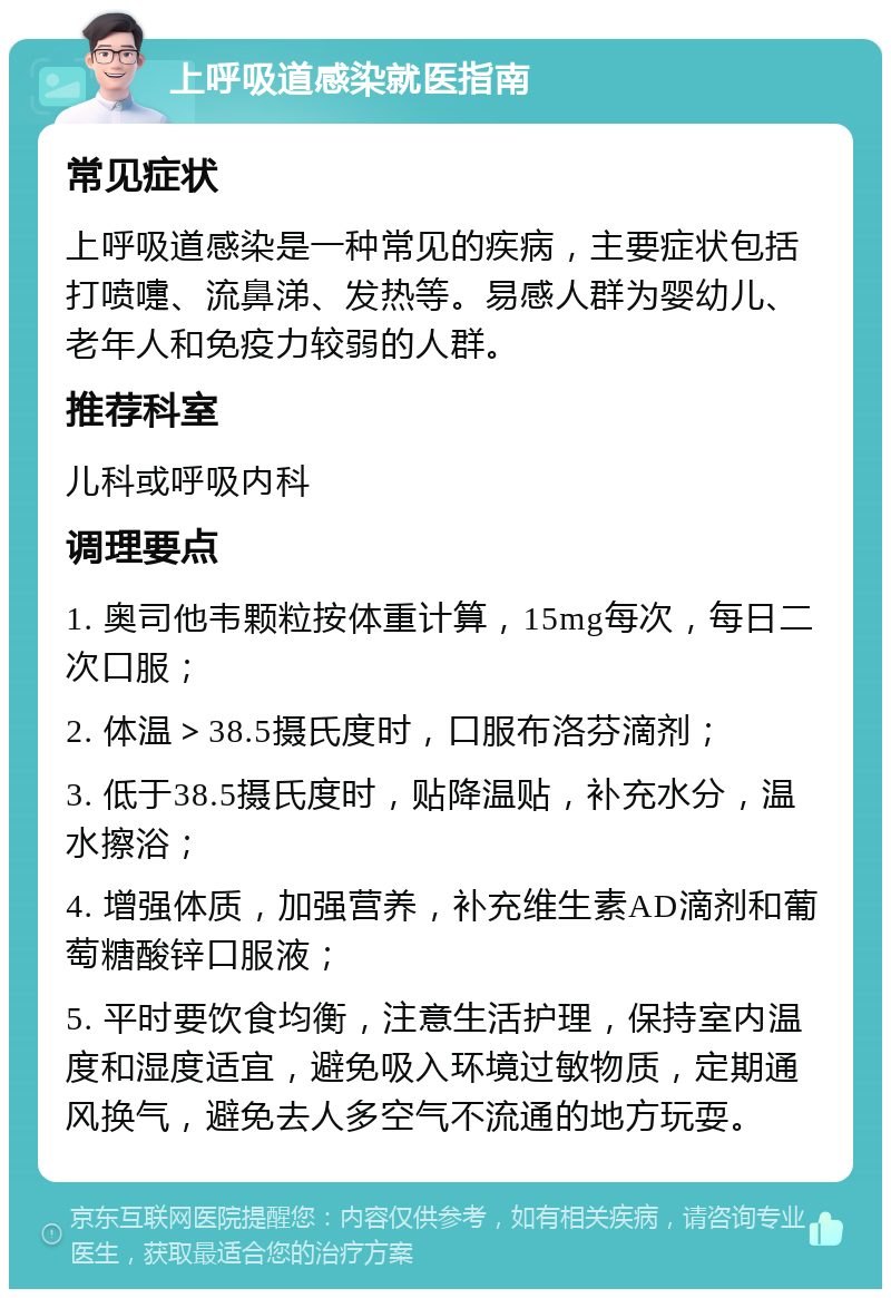 上呼吸道感染就医指南 常见症状 上呼吸道感染是一种常见的疾病，主要症状包括打喷嚏、流鼻涕、发热等。易感人群为婴幼儿、老年人和免疫力较弱的人群。 推荐科室 儿科或呼吸内科 调理要点 1. 奥司他韦颗粒按体重计算，15mg每次，每日二次口服； 2. 体温＞38.5摄氏度时，口服布洛芬滴剂； 3. 低于38.5摄氏度时，贴降温贴，补充水分，温水擦浴； 4. 增强体质，加强营养，补充维生素AD滴剂和葡萄糖酸锌口服液； 5. 平时要饮食均衡，注意生活护理，保持室内温度和湿度适宜，避免吸入环境过敏物质，定期通风换气，避免去人多空气不流通的地方玩耍。