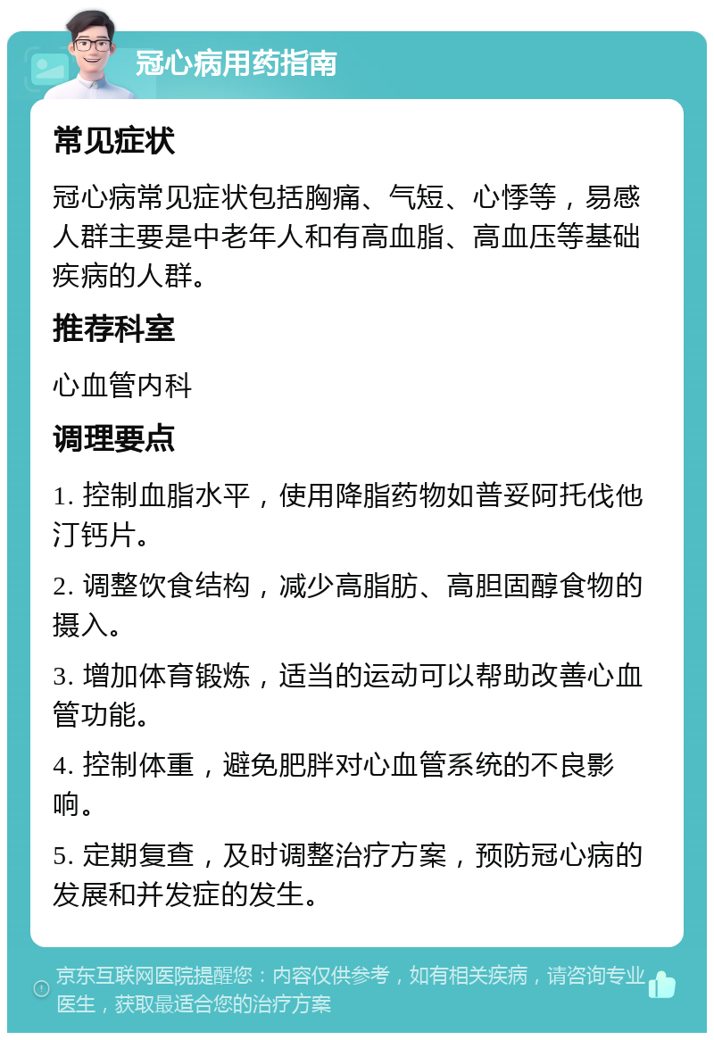 冠心病用药指南 常见症状 冠心病常见症状包括胸痛、气短、心悸等，易感人群主要是中老年人和有高血脂、高血压等基础疾病的人群。 推荐科室 心血管内科 调理要点 1. 控制血脂水平，使用降脂药物如普妥阿托伐他汀钙片。 2. 调整饮食结构，减少高脂肪、高胆固醇食物的摄入。 3. 增加体育锻炼，适当的运动可以帮助改善心血管功能。 4. 控制体重，避免肥胖对心血管系统的不良影响。 5. 定期复查，及时调整治疗方案，预防冠心病的发展和并发症的发生。