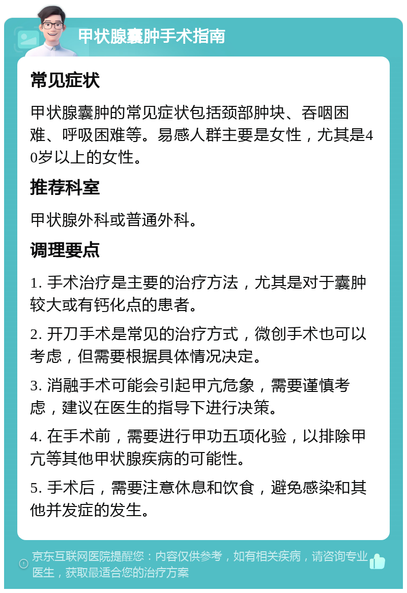 甲状腺囊肿手术指南 常见症状 甲状腺囊肿的常见症状包括颈部肿块、吞咽困难、呼吸困难等。易感人群主要是女性，尤其是40岁以上的女性。 推荐科室 甲状腺外科或普通外科。 调理要点 1. 手术治疗是主要的治疗方法，尤其是对于囊肿较大或有钙化点的患者。 2. 开刀手术是常见的治疗方式，微创手术也可以考虑，但需要根据具体情况决定。 3. 消融手术可能会引起甲亢危象，需要谨慎考虑，建议在医生的指导下进行决策。 4. 在手术前，需要进行甲功五项化验，以排除甲亢等其他甲状腺疾病的可能性。 5. 手术后，需要注意休息和饮食，避免感染和其他并发症的发生。