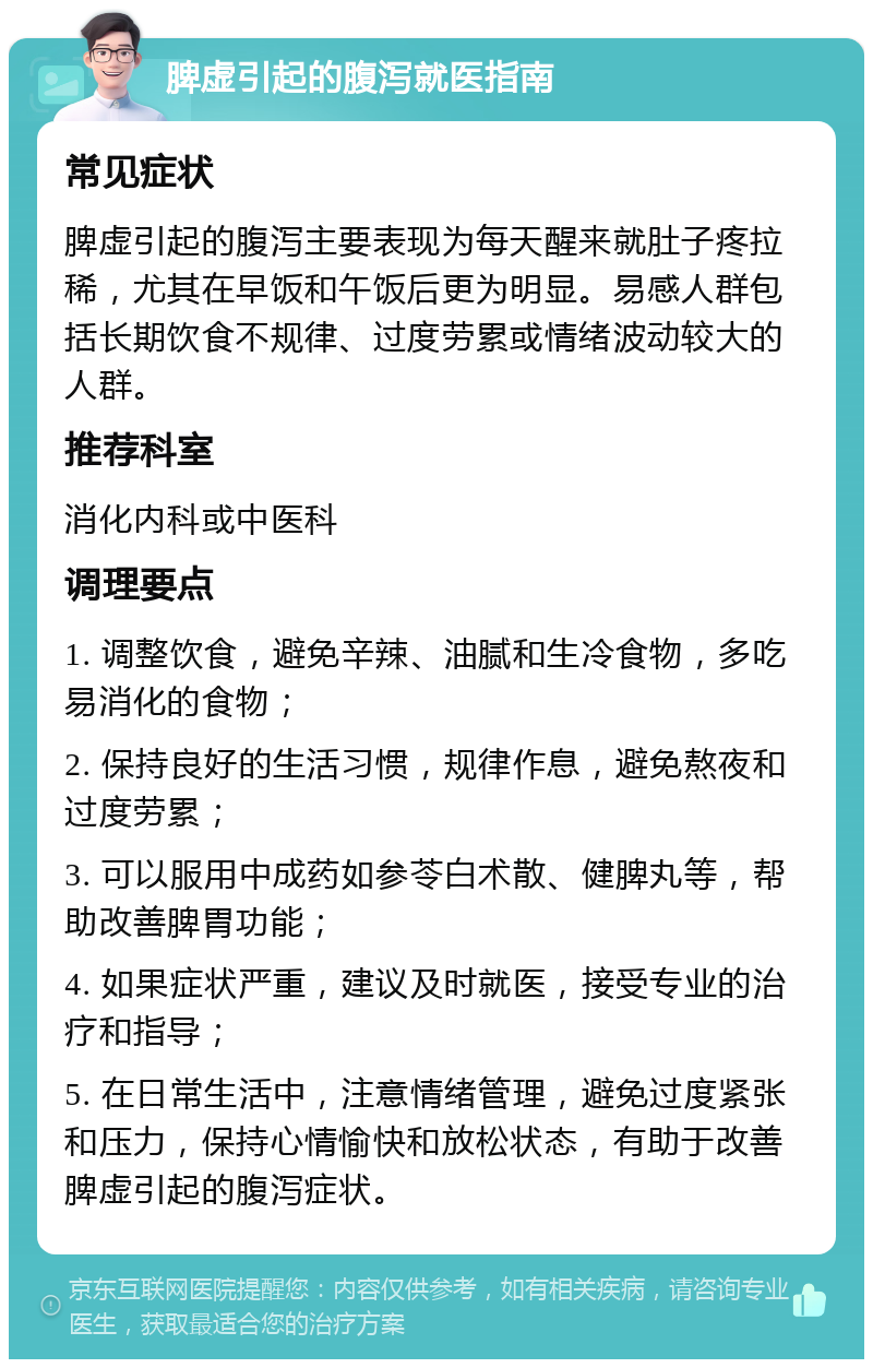 脾虚引起的腹泻就医指南 常见症状 脾虚引起的腹泻主要表现为每天醒来就肚子疼拉稀，尤其在早饭和午饭后更为明显。易感人群包括长期饮食不规律、过度劳累或情绪波动较大的人群。 推荐科室 消化内科或中医科 调理要点 1. 调整饮食，避免辛辣、油腻和生冷食物，多吃易消化的食物； 2. 保持良好的生活习惯，规律作息，避免熬夜和过度劳累； 3. 可以服用中成药如参苓白术散、健脾丸等，帮助改善脾胃功能； 4. 如果症状严重，建议及时就医，接受专业的治疗和指导； 5. 在日常生活中，注意情绪管理，避免过度紧张和压力，保持心情愉快和放松状态，有助于改善脾虚引起的腹泻症状。