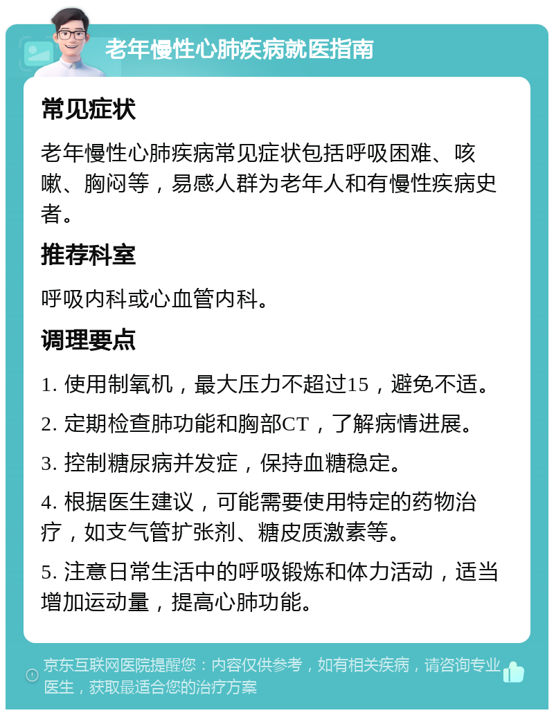 老年慢性心肺疾病就医指南 常见症状 老年慢性心肺疾病常见症状包括呼吸困难、咳嗽、胸闷等，易感人群为老年人和有慢性疾病史者。 推荐科室 呼吸内科或心血管内科。 调理要点 1. 使用制氧机，最大压力不超过15，避免不适。 2. 定期检查肺功能和胸部CT，了解病情进展。 3. 控制糖尿病并发症，保持血糖稳定。 4. 根据医生建议，可能需要使用特定的药物治疗，如支气管扩张剂、糖皮质激素等。 5. 注意日常生活中的呼吸锻炼和体力活动，适当增加运动量，提高心肺功能。