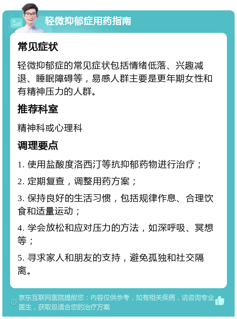 轻微抑郁症用药指南 常见症状 轻微抑郁症的常见症状包括情绪低落、兴趣减退、睡眠障碍等，易感人群主要是更年期女性和有精神压力的人群。 推荐科室 精神科或心理科 调理要点 1. 使用盐酸度洛西汀等抗抑郁药物进行治疗； 2. 定期复查，调整用药方案； 3. 保持良好的生活习惯，包括规律作息、合理饮食和适量运动； 4. 学会放松和应对压力的方法，如深呼吸、冥想等； 5. 寻求家人和朋友的支持，避免孤独和社交隔离。