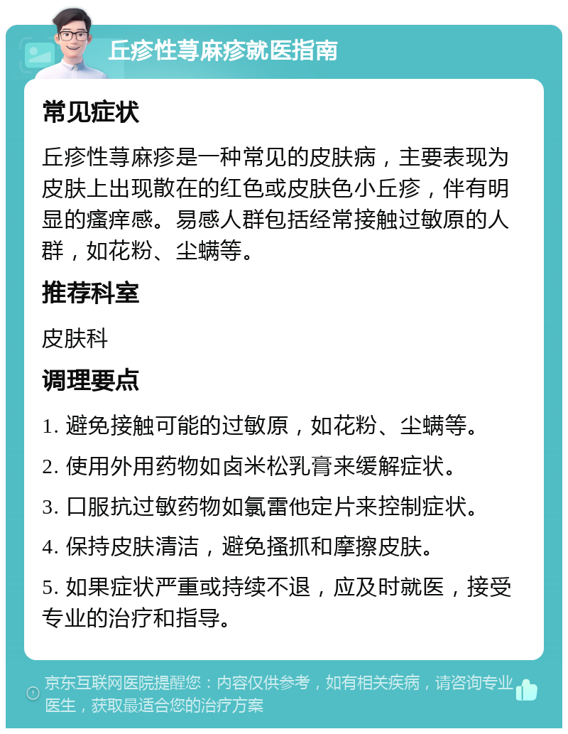 丘疹性荨麻疹就医指南 常见症状 丘疹性荨麻疹是一种常见的皮肤病，主要表现为皮肤上出现散在的红色或皮肤色小丘疹，伴有明显的瘙痒感。易感人群包括经常接触过敏原的人群，如花粉、尘螨等。 推荐科室 皮肤科 调理要点 1. 避免接触可能的过敏原，如花粉、尘螨等。 2. 使用外用药物如卤米松乳膏来缓解症状。 3. 口服抗过敏药物如氯雷他定片来控制症状。 4. 保持皮肤清洁，避免搔抓和摩擦皮肤。 5. 如果症状严重或持续不退，应及时就医，接受专业的治疗和指导。