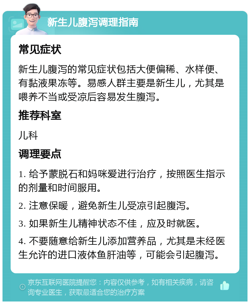 新生儿腹泻调理指南 常见症状 新生儿腹泻的常见症状包括大便偏稀、水样便、有黏液果冻等。易感人群主要是新生儿，尤其是喂养不当或受凉后容易发生腹泻。 推荐科室 儿科 调理要点 1. 给予蒙脱石和妈咪爱进行治疗，按照医生指示的剂量和时间服用。 2. 注意保暖，避免新生儿受凉引起腹泻。 3. 如果新生儿精神状态不佳，应及时就医。 4. 不要随意给新生儿添加营养品，尤其是未经医生允许的进口液体鱼肝油等，可能会引起腹泻。