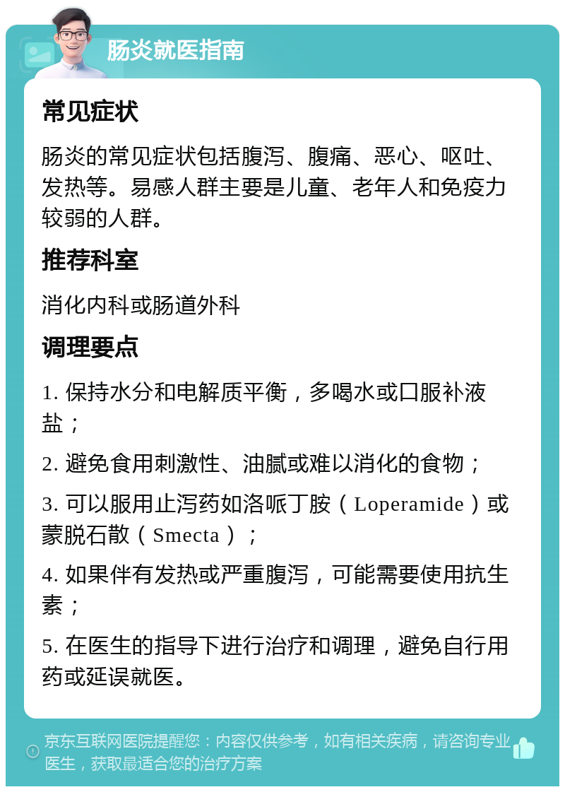 肠炎就医指南 常见症状 肠炎的常见症状包括腹泻、腹痛、恶心、呕吐、发热等。易感人群主要是儿童、老年人和免疫力较弱的人群。 推荐科室 消化内科或肠道外科 调理要点 1. 保持水分和电解质平衡，多喝水或口服补液盐； 2. 避免食用刺激性、油腻或难以消化的食物； 3. 可以服用止泻药如洛哌丁胺（Loperamide）或蒙脱石散（Smecta）； 4. 如果伴有发热或严重腹泻，可能需要使用抗生素； 5. 在医生的指导下进行治疗和调理，避免自行用药或延误就医。