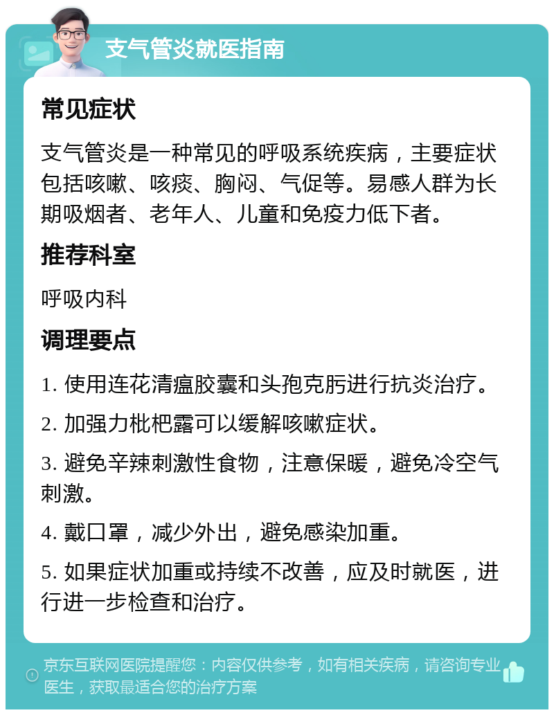 支气管炎就医指南 常见症状 支气管炎是一种常见的呼吸系统疾病，主要症状包括咳嗽、咳痰、胸闷、气促等。易感人群为长期吸烟者、老年人、儿童和免疫力低下者。 推荐科室 呼吸内科 调理要点 1. 使用连花清瘟胶囊和头孢克肟进行抗炎治疗。 2. 加强力枇杷露可以缓解咳嗽症状。 3. 避免辛辣刺激性食物，注意保暖，避免冷空气刺激。 4. 戴口罩，减少外出，避免感染加重。 5. 如果症状加重或持续不改善，应及时就医，进行进一步检查和治疗。