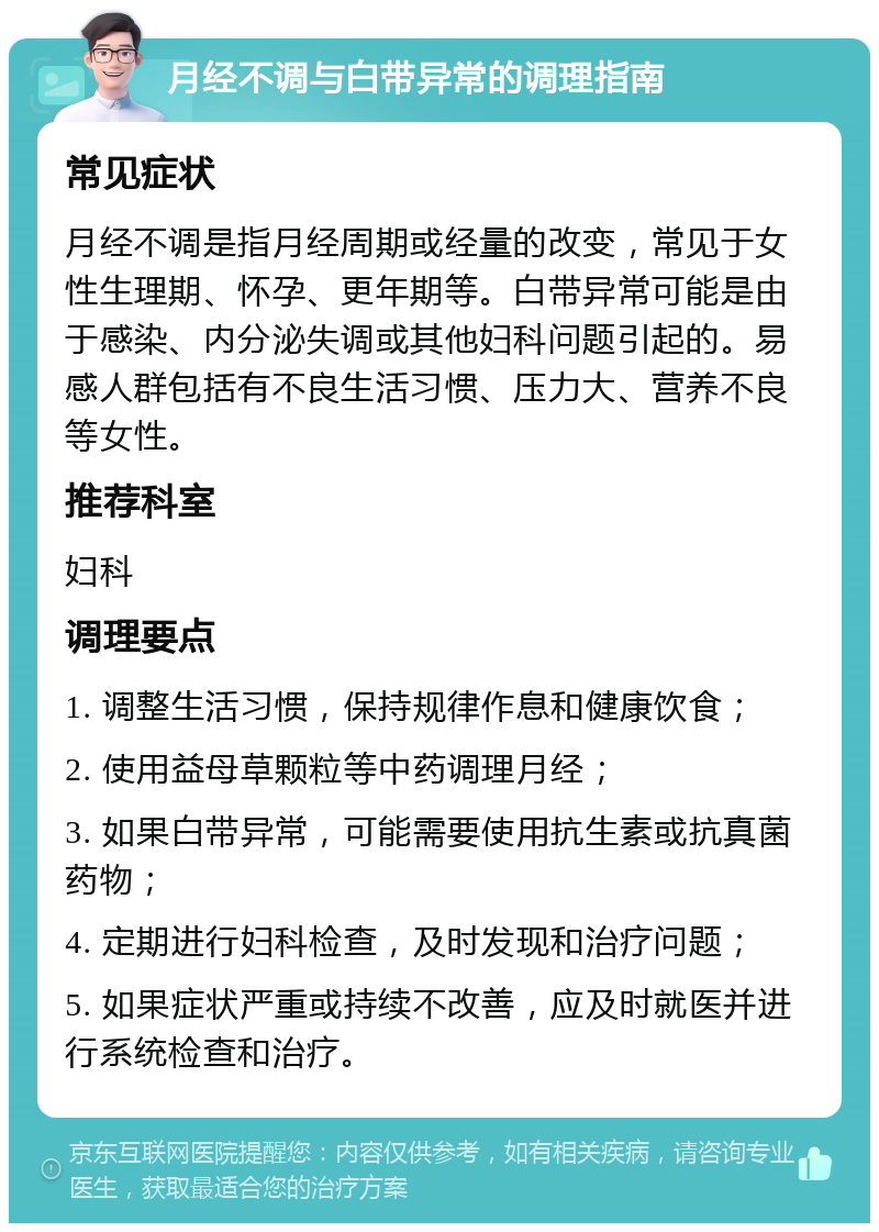 月经不调与白带异常的调理指南 常见症状 月经不调是指月经周期或经量的改变，常见于女性生理期、怀孕、更年期等。白带异常可能是由于感染、内分泌失调或其他妇科问题引起的。易感人群包括有不良生活习惯、压力大、营养不良等女性。 推荐科室 妇科 调理要点 1. 调整生活习惯，保持规律作息和健康饮食； 2. 使用益母草颗粒等中药调理月经； 3. 如果白带异常，可能需要使用抗生素或抗真菌药物； 4. 定期进行妇科检查，及时发现和治疗问题； 5. 如果症状严重或持续不改善，应及时就医并进行系统检查和治疗。