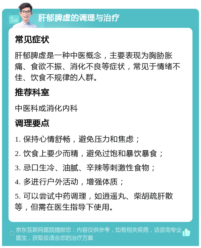 肝郁脾虚的调理与治疗 常见症状 肝郁脾虚是一种中医概念，主要表现为胸胁胀痛、食欲不振、消化不良等症状，常见于情绪不佳、饮食不规律的人群。 推荐科室 中医科或消化内科 调理要点 1. 保持心情舒畅，避免压力和焦虑； 2. 饮食上要少而精，避免过饱和暴饮暴食； 3. 忌口生冷、油腻、辛辣等刺激性食物； 4. 多进行户外活动，增强体质； 5. 可以尝试中药调理，如逍遥丸、柴胡疏肝散等，但需在医生指导下使用。