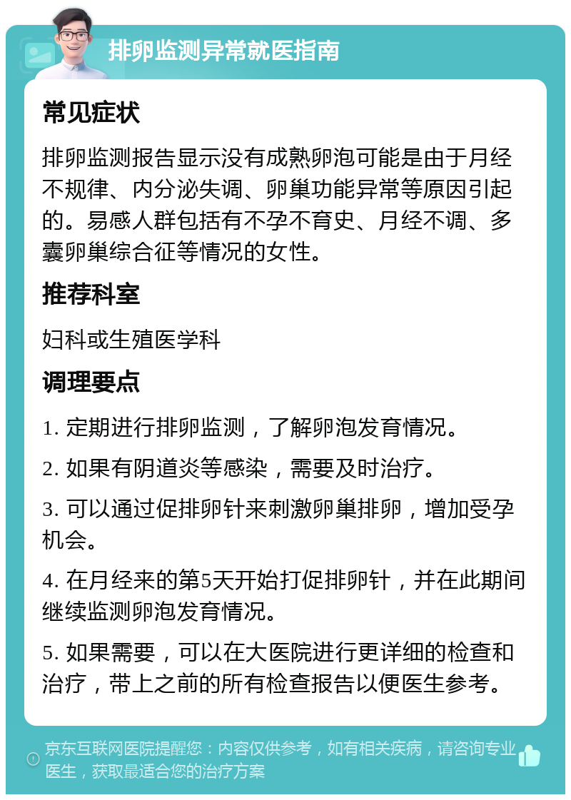 排卵监测异常就医指南 常见症状 排卵监测报告显示没有成熟卵泡可能是由于月经不规律、内分泌失调、卵巢功能异常等原因引起的。易感人群包括有不孕不育史、月经不调、多囊卵巢综合征等情况的女性。 推荐科室 妇科或生殖医学科 调理要点 1. 定期进行排卵监测，了解卵泡发育情况。 2. 如果有阴道炎等感染，需要及时治疗。 3. 可以通过促排卵针来刺激卵巢排卵，增加受孕机会。 4. 在月经来的第5天开始打促排卵针，并在此期间继续监测卵泡发育情况。 5. 如果需要，可以在大医院进行更详细的检查和治疗，带上之前的所有检查报告以便医生参考。