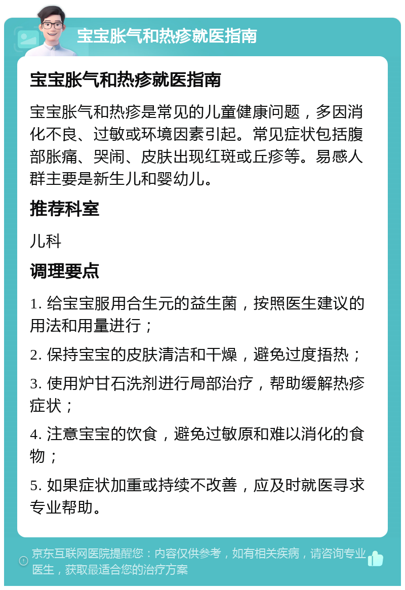 宝宝胀气和热疹就医指南 宝宝胀气和热疹就医指南 宝宝胀气和热疹是常见的儿童健康问题，多因消化不良、过敏或环境因素引起。常见症状包括腹部胀痛、哭闹、皮肤出现红斑或丘疹等。易感人群主要是新生儿和婴幼儿。 推荐科室 儿科 调理要点 1. 给宝宝服用合生元的益生菌，按照医生建议的用法和用量进行； 2. 保持宝宝的皮肤清洁和干燥，避免过度捂热； 3. 使用炉甘石洗剂进行局部治疗，帮助缓解热疹症状； 4. 注意宝宝的饮食，避免过敏原和难以消化的食物； 5. 如果症状加重或持续不改善，应及时就医寻求专业帮助。