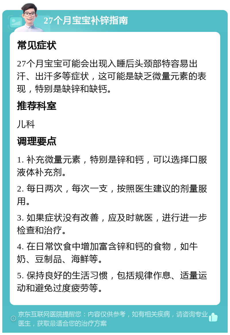 27个月宝宝补锌指南 常见症状 27个月宝宝可能会出现入睡后头颈部特容易出汗、出汗多等症状，这可能是缺乏微量元素的表现，特别是缺锌和缺钙。 推荐科室 儿科 调理要点 1. 补充微量元素，特别是锌和钙，可以选择口服液体补充剂。 2. 每日两次，每次一支，按照医生建议的剂量服用。 3. 如果症状没有改善，应及时就医，进行进一步检查和治疗。 4. 在日常饮食中增加富含锌和钙的食物，如牛奶、豆制品、海鲜等。 5. 保持良好的生活习惯，包括规律作息、适量运动和避免过度疲劳等。