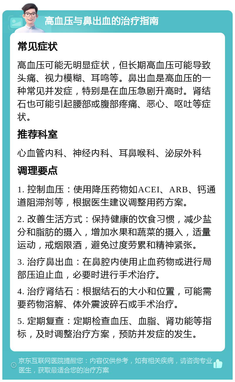 高血压与鼻出血的治疗指南 常见症状 高血压可能无明显症状，但长期高血压可能导致头痛、视力模糊、耳鸣等。鼻出血是高血压的一种常见并发症，特别是在血压急剧升高时。肾结石也可能引起腰部或腹部疼痛、恶心、呕吐等症状。 推荐科室 心血管内科、神经内科、耳鼻喉科、泌尿外科 调理要点 1. 控制血压：使用降压药物如ACEI、ARB、钙通道阻滞剂等，根据医生建议调整用药方案。 2. 改善生活方式：保持健康的饮食习惯，减少盐分和脂肪的摄入，增加水果和蔬菜的摄入，适量运动，戒烟限酒，避免过度劳累和精神紧张。 3. 治疗鼻出血：在鼻腔内使用止血药物或进行局部压迫止血，必要时进行手术治疗。 4. 治疗肾结石：根据结石的大小和位置，可能需要药物溶解、体外震波碎石或手术治疗。 5. 定期复查：定期检查血压、血脂、肾功能等指标，及时调整治疗方案，预防并发症的发生。