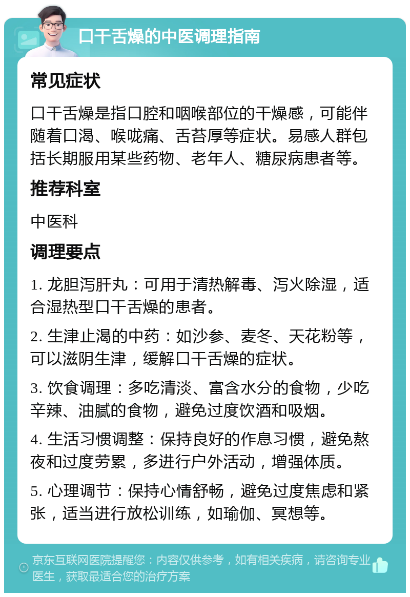 口干舌燥的中医调理指南 常见症状 口干舌燥是指口腔和咽喉部位的干燥感，可能伴随着口渴、喉咙痛、舌苔厚等症状。易感人群包括长期服用某些药物、老年人、糖尿病患者等。 推荐科室 中医科 调理要点 1. 龙胆泻肝丸：可用于清热解毒、泻火除湿，适合湿热型口干舌燥的患者。 2. 生津止渴的中药：如沙参、麦冬、天花粉等，可以滋阴生津，缓解口干舌燥的症状。 3. 饮食调理：多吃清淡、富含水分的食物，少吃辛辣、油腻的食物，避免过度饮酒和吸烟。 4. 生活习惯调整：保持良好的作息习惯，避免熬夜和过度劳累，多进行户外活动，增强体质。 5. 心理调节：保持心情舒畅，避免过度焦虑和紧张，适当进行放松训练，如瑜伽、冥想等。