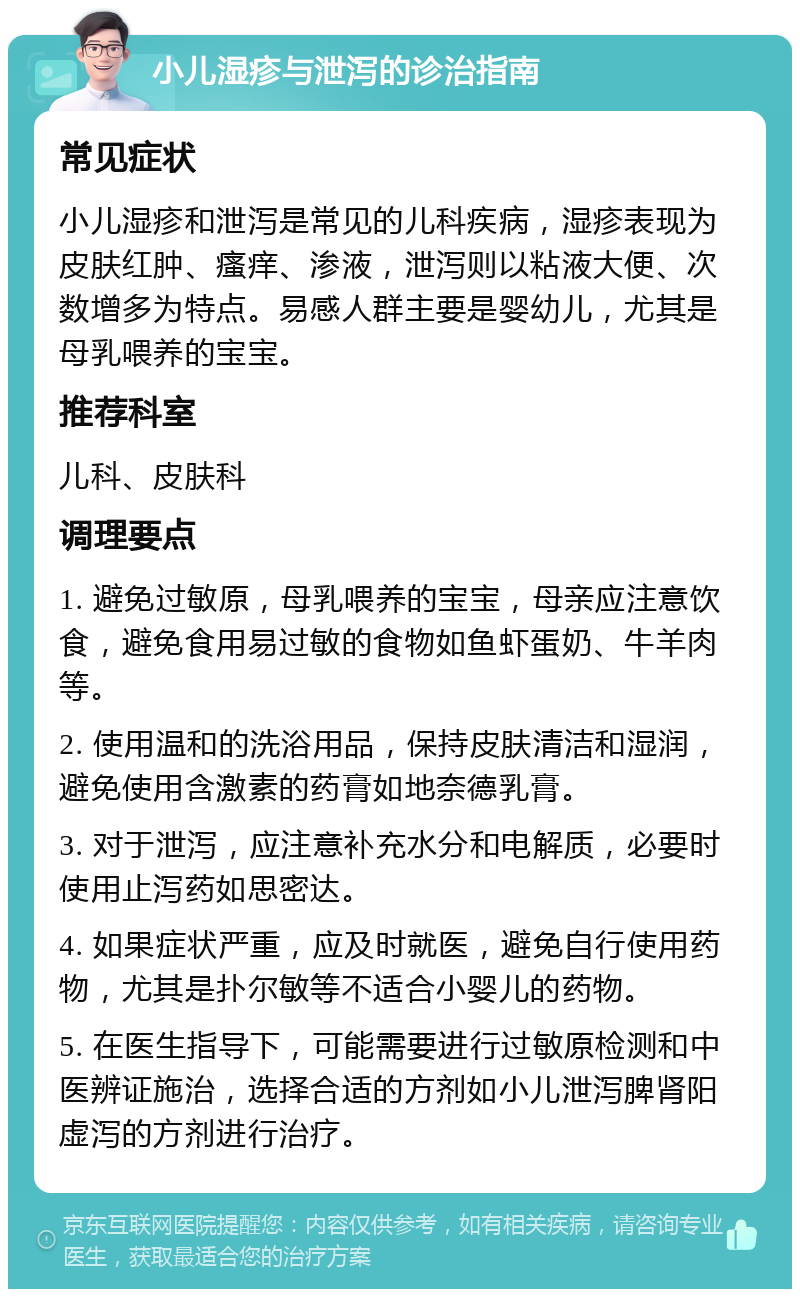 小儿湿疹与泄泻的诊治指南 常见症状 小儿湿疹和泄泻是常见的儿科疾病，湿疹表现为皮肤红肿、瘙痒、渗液，泄泻则以粘液大便、次数增多为特点。易感人群主要是婴幼儿，尤其是母乳喂养的宝宝。 推荐科室 儿科、皮肤科 调理要点 1. 避免过敏原，母乳喂养的宝宝，母亲应注意饮食，避免食用易过敏的食物如鱼虾蛋奶、牛羊肉等。 2. 使用温和的洗浴用品，保持皮肤清洁和湿润，避免使用含激素的药膏如地奈德乳膏。 3. 对于泄泻，应注意补充水分和电解质，必要时使用止泻药如思密达。 4. 如果症状严重，应及时就医，避免自行使用药物，尤其是扑尔敏等不适合小婴儿的药物。 5. 在医生指导下，可能需要进行过敏原检测和中医辨证施治，选择合适的方剂如小儿泄泻脾肾阳虚泻的方剂进行治疗。